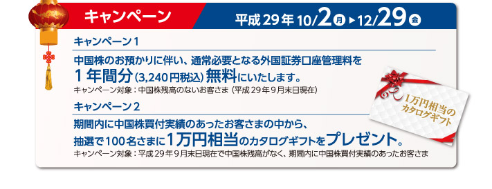 中国株のお預かりに遠ない、通常必要となる外国証券口座管理料を1年間分（3,240円税込み）無料に致します。期間内に中国株買付実績のあったお客様の中から、抽選で100名様に1万円相当のカタログギフトをプレゼント。実施期間 2017年10月10日〜12月29日