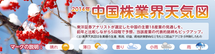 2014年 新春号 中国株業界天気図 東洋証券アナリストが選定した中国の主要18産業の見通しを、前年と比較しながら5段階で予想。当該産業の代表的銘柄もピックアップ。 マークの説明 :晴れ 薄日 曇り 小雨 雨
