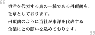 東洋を代表する鳥の一種である丹頂鶴を、社章としております。丹頂鶴のように当社が東洋を代表する企業にとの願いを込めております。