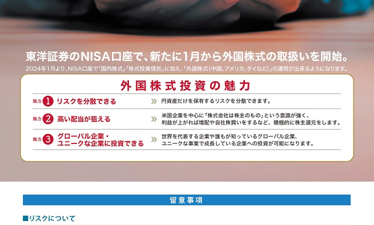 東洋証券のNISA口座で、新たに1月から外国株式の取扱を開始。2024年1月より、NISA口座で「国内株式」「株式投資信託」に加え、「外国株式（中国、アメリカ、タイなど）」の運用ができるようになります。　外国株式投資の魅力ｋ　魅力1 リスクを分散できる　魅力2 高い配当が狙える　魅力3 グローバル企業・ユニークな企業に投資できる　留意事項　■リスクについて