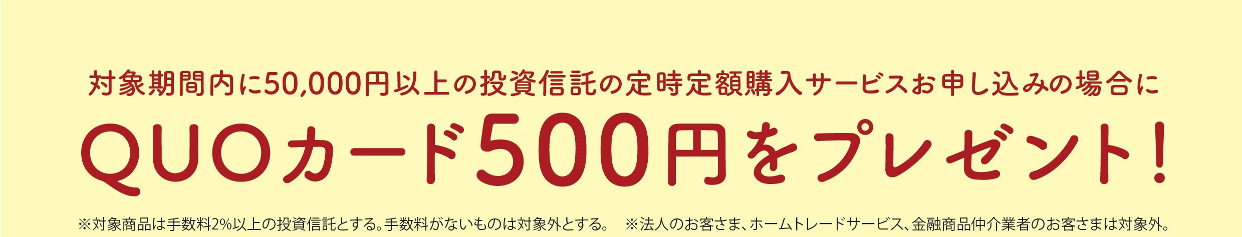 対象期間内に50,000円以上の投資信託の定時定額購入サービスお申込みの場合に　QUOカード500円をプレゼント!＊対象商品は手数料２％以上の投資信託とする。手数料がないものは対象外とする。＊法人のお客さま、ホームトレードサービス、金融商品紹介業者のお客さまは対象外