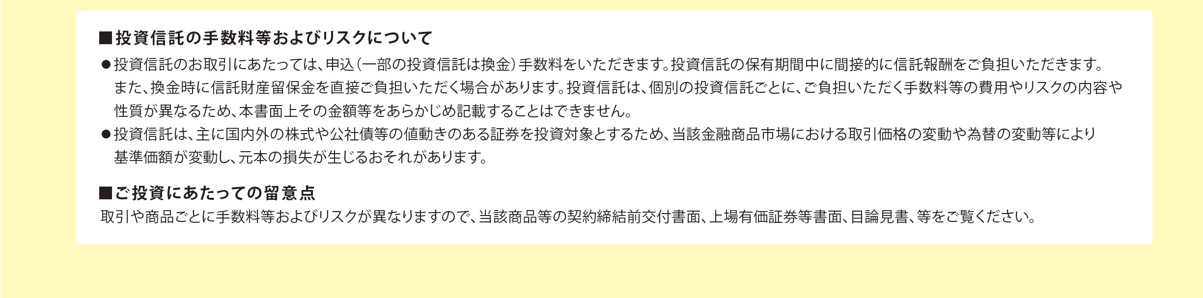 ■投資信託の手数料等およびリスクについて　●投資信託のお取引きにあたっては、申込（一部の投資信託は換金）手数料をいただきます。投資信託の保有期間中に間接的に信託報酬をご負担いただきます。また。換金時に信託財産留保金を直接ご負担いただく場合があります。投資信託は、個別の投資信託ごとに、ご負担いただく手数料等の費用やリスクの内容や性質が異なるため、本書面上その金額等をあらかじめ記載することはできません。　●投資信託は、主に国内外の株式や公社債等の値動きのある証券を投資対象とするため、該当金融商品市場における取引価格の変動や為替の変動等により基準価格が変動し、元本の損失が生じるおそれがあります。　■ご投資にあたっての留意点　取引や商品ごとに手数料等およびリスクが異なりますので、当該商品等の契約締結前交付書面、上場有価証券等書面、目論見書、等をご覧ください。