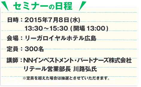 日時：2015年7月8日(水)13:30～15:30 (開場13:00)　会場：リーガロイヤルホテル広島　定員：300名　講師：NNインベンストメント・パートーナーズ株式会社　リテール営業部長　川路弘