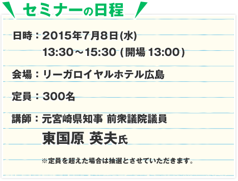 日時：2015年7月8日(水)13:30～15:30 (開場13:00)　会場：リーガロイヤルホテル広島　定員：300名　講師：元宮崎県知事　前衆議院議員　東国原 英夫氏