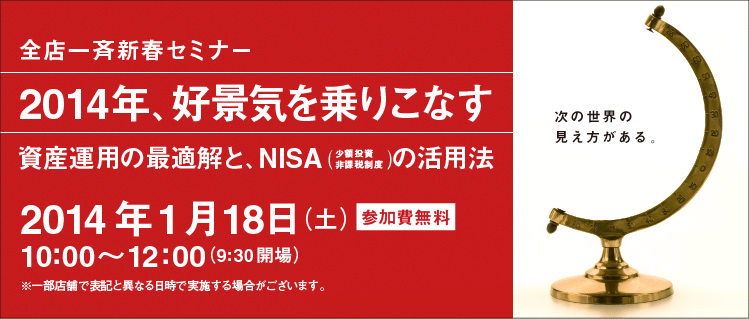 全店一斉新春セミナー 「2014年、好景気を乗りこなす ― 資産運用の最適解と、NISA（少額投資非課税制度）の活用法」　2014年1月18日（土）10:00～12:00（9:30開場） 参加費無料　※一部店舗で表記と異なる日時で実施する場合がございます。―次の世界の見え方がある―