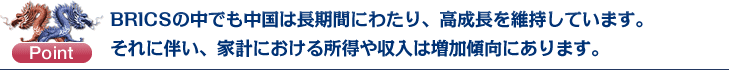 Point：BRICSの中でも中国は長期間にわたり、高成長を維持しています。それに伴い、家計における所得や収入は増加傾向にあります。