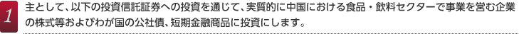 1.主として、以下の投資信託証券への投資を通じて、実質的に中国における食品・飲料セクターで事業を営む企業の株式等およびわが国の公社債、短期金融商品に投資にします。