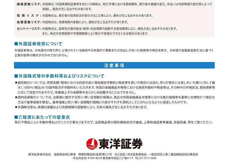 価格変動リスク：外国株式（外国株預託証券等を含む）の価格は、取引市場における需給関係、発行者の業績の変化、あるいは外部環境に変化等によって変動し、損失が生じるおそれがあります。　信用リスク：外国株式は、発行者の信用状況が変化すること等により、損失が生じる恐れがあります。　為替変動リスク：外国株式は、為替相場の変動により、損失が生じる恐れがあります。　カントリーリスク：外国株式は、投資先の国の政治・経済・社会情勢の変動や天変地異等により、損失が生じる恐れがあります。また、株式の売買制限や市場閉鎖等により取引や受渡ができなくなる場合があります。　■外国証券投資について　外国証券等は、日本国内の取引所に上場されている銘柄や日本国内で募集または売出しがあった銘柄等の場合を除き、日本国の金融商品取引法に基づく企業内容等の開示が行われておりません。　注意事項　■外国株式等の手数料等およびリスクについて●委託取引については、売買金額（現地における約定代金に現地委託手数料と税金等を買いの場合には加え、売りの場合には差し引いた額）に対して最大1.1000％（税込み）の国内取次ぎ手数料をいただきます。外国の金融商品市場等における現地手数料や税金等は、その時々の市場状況、現地情勢等に応じて決定されますので、本書面上その金額等をあらかじめ記載することはできません。　●国内店頭取引については、お客さまに提示する売り・買い店頭取引価格は、直近の外国金融商品市場等における取引価格等を基準に合理的かつ適正な方法で基準価格を算出し、基準価格と売り・買い店頭取引価格との差がそれぞれ原則として2.50％となるように設定したものです。　●外国株式等は、株価の変動および為替相場の変動等により、元本の損失が生じるおそれがあります。