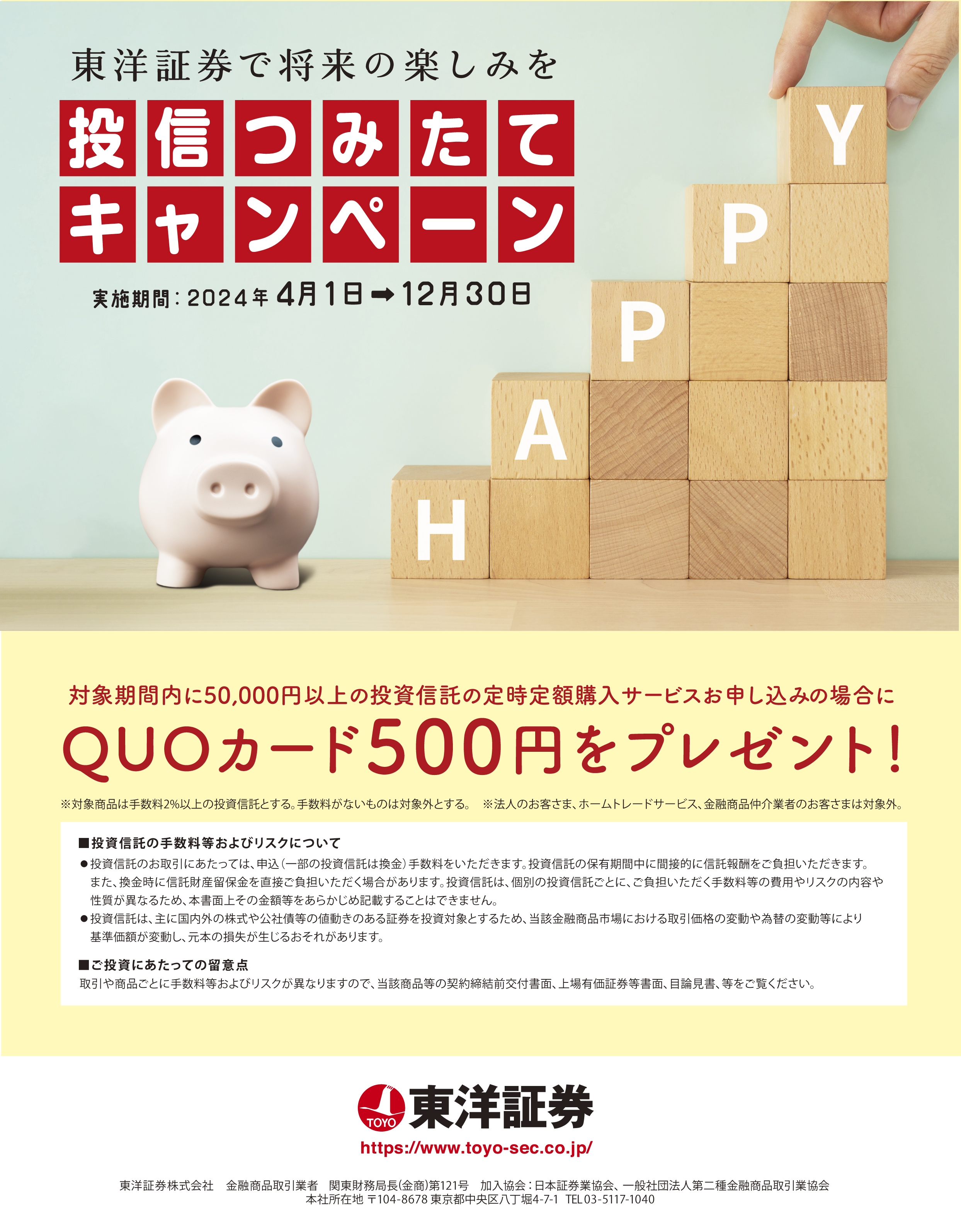 東洋証券で将来の楽しみを　投信つみたてキャンペーン。対象期間内に50,000円以上の投資信託の定時定額購入サービスお申込みの場合に　QUOカード500円をプレゼント!＊対象商品は手数料２％以上の投資信託とする。手数料がないものは対象外とする。＊法人のお客さま、ホームトレードサービス、金融商品紹介業者のお客さまは対象外。■投資信託の手数料等およびリスクについて　●投資信託のお取引きにあたっては、申込（一部の投資信託は換金）手数料をいただきます。投資信託の保有期間中に間接的に信託報酬をご負担いただきます。また。換金時に信託財産留保金を直接ご負担いただく場合があります。投資信託は、個別の投資信託ごとに、ご負担いただく手数料等の費用やリスクの内容や性質が異なるため、本書面上その金額等をあらかじめ記載することはできません。　●投資信託は、主に国内外の株式や公社債等の値動きのある証券を投資対象とするため、該当金融商品市場における取引価格の変動や為替の変動等により基準価格が変動し、元本の損失が生じるおそれがあります。　■ご投資にあたっての留意点　取引や商品ごとに手数料等およびリスクが異なりますので、当該商品等の契約締結前交付書面、上場有価証券等書面、目論見書、等をご覧ください。