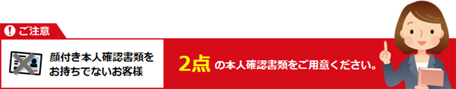 顔付き本人確認書類をお持ちでないお客様は2点の本人確認書類をご用意ください