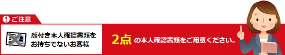 顔付き本人確認書類をお持ちでないお客様 2点の本人確認書類をご用意ください。