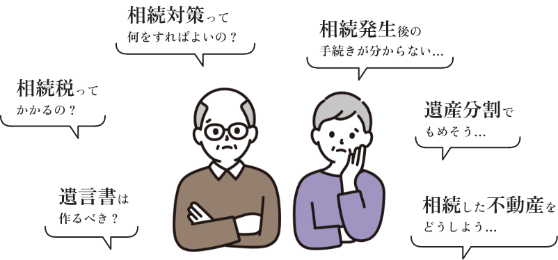 相続対策って何をすればよいの？、相続税ってかかるの？、遺言書は作るべき？、相続発生後の手続きがわからない、遺産分割でもめそう、相続した不動産どうしようといった悩み