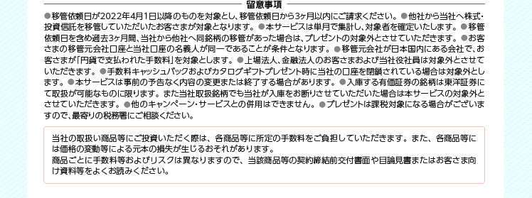 ● 移管依頼日が2022年4月1日以降のものを対象とし、移管依頼日から3ヶ月以内にご請求ください。● 他社から当社へ株式・ 投資信託を移管していただいたお客さまが対象となります。● 本サービスは単月で集計し、対象者を確定いたします。● 移管 依頼日を含め過去3ヶ月間、当社から他社へ同銘柄の移管があった場合は、プレゼントの対象外とさせていただきます。● お客 さまの移管元会社口座と当社口座の名義人が同一であることが条件となります。● 移管元会社が日本国内にある会社で、お 客さまが「円貨で支払われた手数料」を対象とします。● 上場法人、金融法人のお客さまおよび当社役社員は対象外とさせて いただきます。● 手数料キャッシュバックおよびカタログギフトプレゼント時に当社の口座を閉鎖されている場合は対象外とし ます。● 本サービスは事前の予告なく内容の変更または終了する場合があります。● 入庫する有価証券の銘柄は東洋証券に て取扱が可能なものに限ります。また当社取扱銘柄でも当社が入庫をお断りさせていただいた場合は本サービスの対象外と させていただきます。● 他のキャンペーン・サービスとの併用はできません。● プレゼントは課税対象になる場合がございま すので、最寄りの税務署にご相談ください。 当社の取扱い商品等にご投資いただく際は、各商品等に所定の手数料をご負担していただきます。また、各商品等に は価格の変動等による元本の損失が生じるおそれがあります。 商品ごとに手数料等およびリスクは異なりますので、当該商品等の契約締結前交付書面や目論見書またはお客さま向 け資料等をよくお読みください。