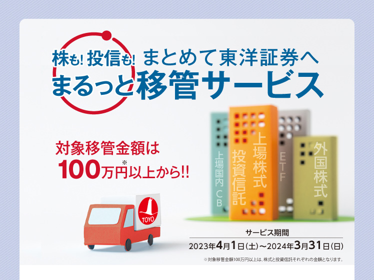 株も！投信も！まとめて東洋証券へ　まるっと移管サービス　サービス期間2023年4月1日（土）〜2024年3月31日（日）※対象移管金額100万円以上は、株式と投資信託それぞれの金額となります。