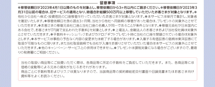 ●移管依頼日が2023年4月1日以降のものを対象とし、移管依頼日から3ヶ月以内にご請求ください。●移管依頼日が2023年3月31日以前の場合は、旧サービスの適用となり、時価合計総額500万円以上移管していただいたお客さまが対象となります。●他社から当社へ株式・投資信託の口座移管を行っていただいたお客さまが対象となります。●本サービスは単月で集計し、対象者を確定いたします。●移管依頼日を含め過去3ヶ月間、当社から他社へ同銘柄の移管があった場合は、プレゼントの対象外とさせていただきます。●お客さまの移管元会社口座と当社口座の名義人が同一であることが条件となります。●移管元会社が日本国内にある会社で、お客さまが「円貨で支払われた手数料」を対象とします。●上場法人、金融法人のお客さまおよび当社役社員は対象外とさせていただきます。●手数料キャッシュバックおよびカタログギフトプレゼント時に当社の口座を閉鎖されている場合は対象外とします。●本サービスは事前の予告なく内容の変更または終了する場合があります。●入庫する有価証券の銘柄は東洋証券にて取扱が可能なものに限ります。また当社取扱銘柄でも当社が入庫をお断りさせていただいた場合は本サービスの対象外とさせていただきます。●他のキャンペーン・サービスとの併用はできません。●プレゼントは課税対象になる場合がございますので、最寄りの税務署にご相談ください。当社の取扱い商品等にご投資いただく際は、各商品等に所定の手数料をご負担していただきます。また、各商品等には価格の変動等による元本の損失が生じるおそれがあります。商品ごとに手数料等およびリスクは異なりますので、当該商品等の契約締結前交付書面や目論見書またはお客さま向け資料等をよくお読みください。