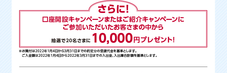  さらに! 口座開設キャンペーンまたはご紹介キャンペーンに ご参加いただいたお客さまの中から 10,000円プレゼント! ※お買付は2022年1月4日から3月31日までの約定分の受渡代金を基準とします。 抽選で20名さまに  ご入金額は2022年1月4日から2022年3月31日までの入出金、入出庫合計額を基準とします。