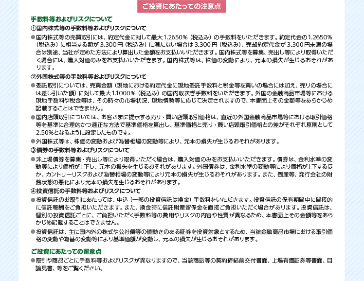 ご投資にあたっての注意点　手数料等およびリスクについて　1国内株式等の手数料等およびリスクについて●国内株式等の売買取引には、約定代金に対して最大1.2650%(税込み)の手数料をいただきます。約定代金の1.2650%(税込み)に相当する額が3,300円(税込み)に満たない場合は3,300円(税込み)、売却約定代金が3,300円未満の場合は別途、当社が定めた方法により算出した金額をお支払いいただきます。国内株式等を募集、売出し等により取得いただく場合には、購入対価のみをお支払いいただきます。国内株式等は、株価の変動により、元本の損失が生じるおそれがあります。　2外国株式等の手数料等およびリスクについて●委託取引については、売買金額(現地における約定代金に現地委託手数料と税金等を買いの場合には加え、売りの場合には差し引いた額)に対して最大1.1000%(税込み)の国内取次ぎ手数料をいただきます。外国の金融商品市場等における現地手数料や税金等は、その時々の市場状況、現地情勢等に応じて決定されますので、本書面上その金額等をあらかじめ記載することはできません。●国内店頭取引については、お客さまに提示する売り・買い店頭取引価格は、直近の外国金融商品市場等における取引価格等を基準に合理的かつ適正な方法で基準価格を算出し、基準価格と売り・買い店頭取引価格との差がそれぞれ原則として2.50%となるように設定したものです。●外国株式等は、株価の変動および為替相場の変動等により、元本の損失が生じるおそれがあります。　3債券の手数料等およびリスクについて●非上場債券を募集・売出し等により取得いただく場合は、購入対価のみをお支払いいただきます。債券は、金利水準の変動等により価格が上下し、元本の損失を生じるおそれがあります。外国債券は、金利水準の変動等により価格が上下するほか、カントリーリスクおよび為替相場の変動等により元本の損失が生じるおそれがあります。また、倒産等、発行会社の財務状態の悪化により元本の損失を生じるおそれがあります。　4投資信託の手数料等およびリスクについて●投資信託のお取引にあたっては、申込(一部の投資信託は換金)手数料をいただきます。投資信託の保有期間中に間接的に信託報酬をご負担いただきます。また、換金時に信託財産留保金を直接ご負担いただく場合があります。投資信託は、個別の投資信託ごとに、ご負担いただく手数料等の費用やリスクの内容や性質が異なるため、本書面上その金額等をあらかじめ記載することはできません。●投資信託は、主に国内外の株式や公社債等の値動きのある証券を投資対象とするため、当該金融商品市場における取引価格の変動や為替の変動等により基準価額が変動し、元本の損失が生じるおそれがあります。ご投資にあたっての留意点●取引や商品ごとに手数料等およびリスクが異なりますので、当該商品等の契約締結前交付書面、上場有価証券等書面、目論見書、等をご覧ください。