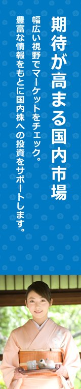 期待が高まる国内市場 幅広い視野でマーケットをチェック。豊富な情報をもとに国内株への投資をサポートします。