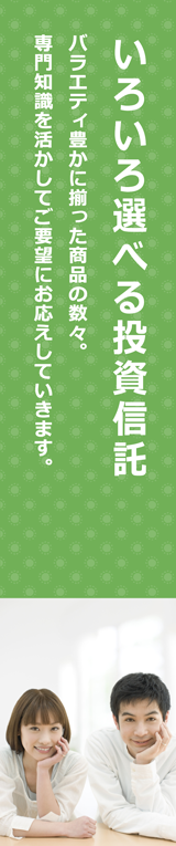 いろいろ選べる投資信託 バラエティ豊かに揃った商品の数々。専門知識を活かしてご要望にお応えしていきます。