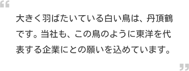 大きく羽ばたいている白い鳥は、丹頂鶴です。当社も、この鳥のように東洋を代表する企業にとの願いを込めています。