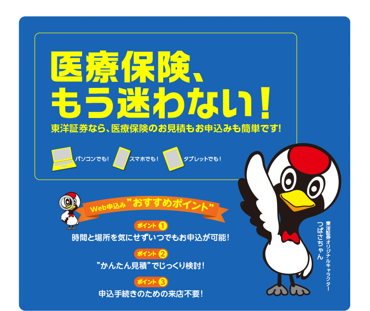  医療保険、 もう迷わない!東洋証券なら、医療保険のお見積もお申込みも簡単です!パソコンでも! スマホでも! タブレットでも!ポイント1時間と場所を気にせずいつでもお申込が可能!ポイント2”かんたん見積”でじっくり検討!ポイント3申込手続きのための来店不要