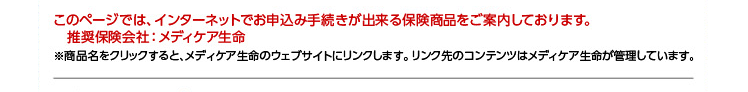 このページでは、インターネットでお申込み手続きが出来る保険商品をご案内しております。  推奨保険会社:メディケア生命 ※商品名をクリックすると、メディケア生命のウェブサイトにリンクします。リンク先のコンテンツはメディケア生命が管理しています。