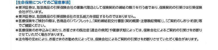 【生命保険についてのご留意事項】 ●東洋証券は、取扱商品の引受保険会社の募集代理店として保険契約の締結の媒介を行う者であり、保険契約の引受けは引受保険会社が行います。●東洋証券は、取扱商品の引受保険会社の支払能力を保証するものではありません。●医療保険をご検討の際は、各商品の「パンフレット」「、契約締結前交付書面(契約概要・注意喚起情報)」「、ご契約のしおり・約款」等でご確認ください。●医療保険のお申込みにあたり、お客さまの既往症(過去の病気)や健康状態によっては、保険会社によるご契約の引受けをお断り させていただく場合があります。●法令等の定めにより、お客さまのお勤め先によっては、保険会社によるご契約の引受けをお断りさせていただく場合があります。