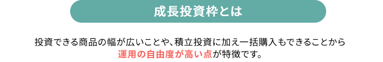 成長投資枠とは 投資できる商品の幅が広いことや、積立投資に加え一括購入もできることから運用の自由度が高い点が特徴です。