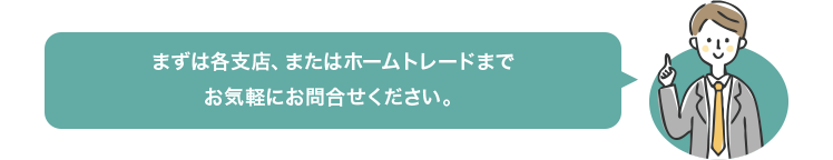 まずは各支店、またはホームトレードまでお気軽にお問合せください。