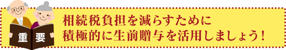 相続税負担を減らすために積極的に生前贈与を活用しましょう！