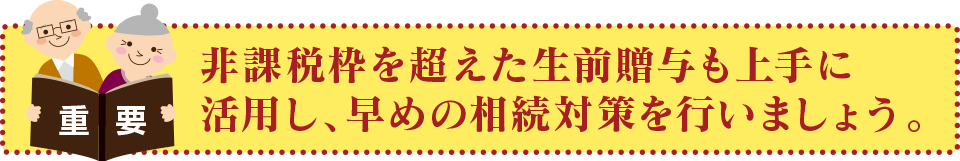 非課税枠を超えた生前贈与も上手に活用し、早めの相続対策を行いましょう。