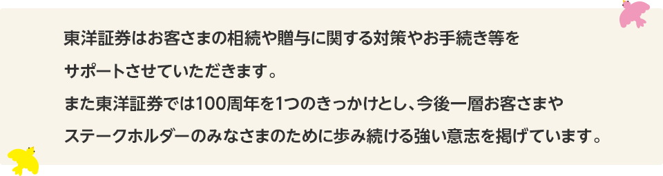 東洋証券はお客さまの相続に関するお悩みを一緒に解決していきます。また東洋証券では100周年を1つのきっかけとし、今後一層お客さまやステークホルダーのみなさまのために歩み続ける強い意志を掲げています。